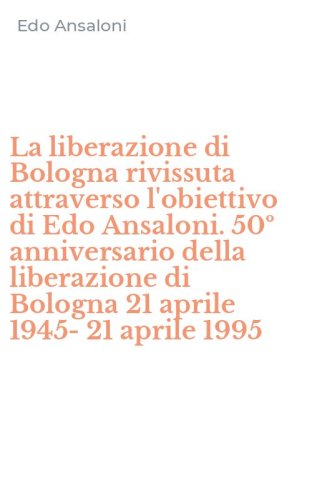 La liberazione di Bologna rivissuta attraverso l'obiettivo di Edo Ansaloni. 50&ordm; anniversario della liberazione di Bologna 21 aprile 1945-21 aprile 1995