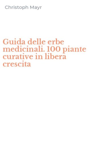 Guida delle erbe medicinali. 100 piante curative in libera crescita