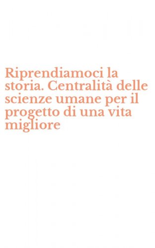Riprendiamoci la storia. Centralit&agrave; delle scienze umane per il progetto di una vita migliore