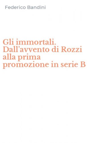 Gli immortali. Dall'avvento di Rozzi alla prima promozione in serie B