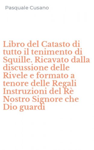 Libro del Catasto di tutto il tenimento di Squille. Ricavato dalla discussione delle Rivele e formato a tenore delle Regali Instruzioni del R&egrave; Nostro Signore che Dio guardi