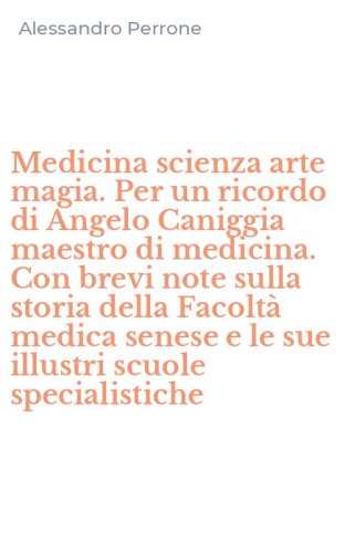 Medicina scienza arte magia. Per un ricordo di Angelo Caniggia maestro di medicina. Con brevi note sulla storia della Facolt&agrave; medica senese e le sue illustri scuole specialistiche