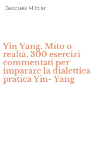 Yin Yang. Mito o realt&agrave;. 300 esercizi commentati per imparare la dialettica pratica Yin-Yang
