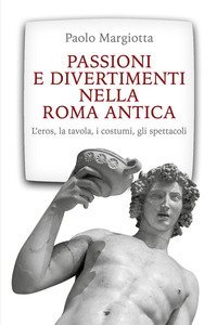 Passioni e divertimenti nella Roma antica. L'eros, la tavola, i costumi, gli spettacoli