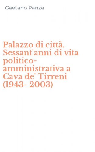 Palazzo di citt&agrave;. Sessant'anni di vita politico-amministrativa a Cava de' Tirreni (1943-2003)