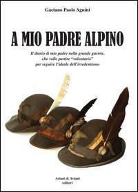 A mio padrea alpino. Il diario di mio padre nella grande guerra, che volle partire &laquo;volontario&raquo; per seguire l'ideale dell'irredentismo