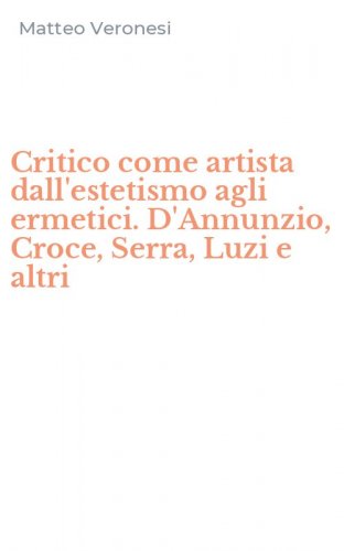Critico come artista dall'estetismo agli ermetici. D'Annunzio, Croce, Serra, Luzi e altri