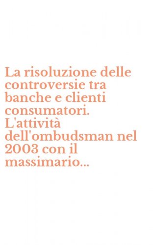 La risoluzione delle controversie tra banche e clienti consumatori. L'attivit&agrave; dell'ombudsman nel 2003 con il massimario...