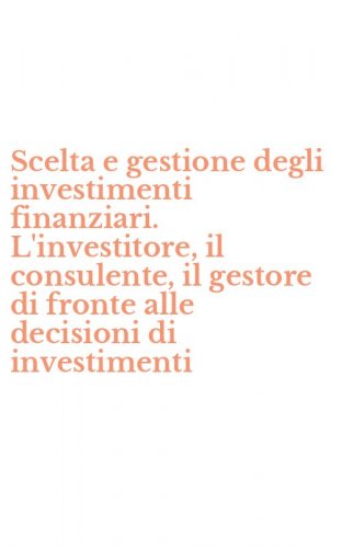 Scelta e gestione degli investimenti finanziari. L'investitore, il consulente, il gestore di fronte alle decisioni di investimenti