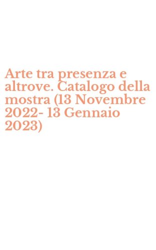 Arte tra presenza e altrove. Catalogo della mostra (13 Novembre 2022-13 Gennaio 2023)