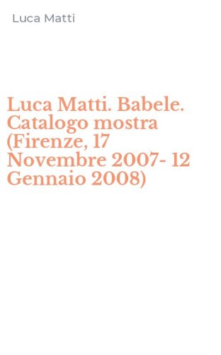 Luca Matti. Babele. Catalogo mostra (Firenze, 17 Novembre 2007-12 Gennaio 2008)