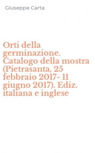 Orti della germinazione. Catalogo della mostra (Pietrasanta, 25 febbraio 2017-11 giugno 2017). Ediz. italiana e inglese