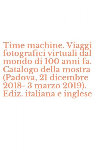Time machine. Viaggi fotografici virtuali dal mondo di 100 anni fa. Catalogo della mostra (Padova, 21 dicembre 2018-3 marzo 2019). Ediz. italiana e inglese