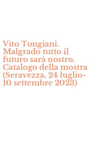 Vito Tongiani. Malgrado tutto il futuro sar&agrave; nostro. Catalogo della mostra (Seravezza, 24 luglio-10 settembre 2023)