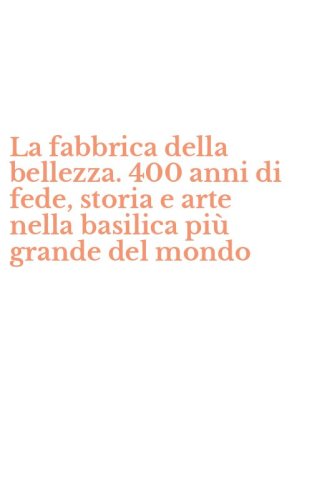 La fabbrica della bellezza. 400 anni di fede, storia e arte nella basilica pi&ugrave; grande del mondo