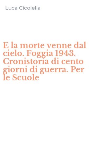 E la morte venne dal cielo. Foggia 1943. Cronistoria di cento giorni di guerra. Per le Scuole