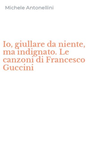 Io, giullare da niente, ma indignato. Le canzoni di Francesco Guccini