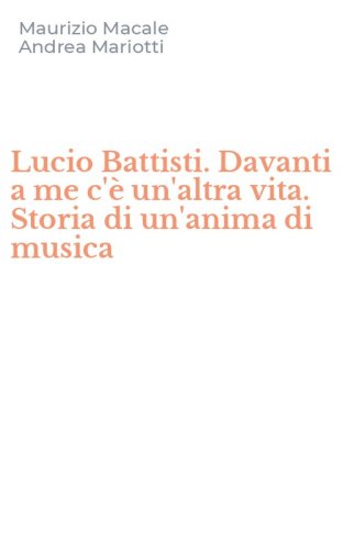Lucio Battisti. Davanti a me c'&egrave; un'altra vita. Storia di un'anima di musica
