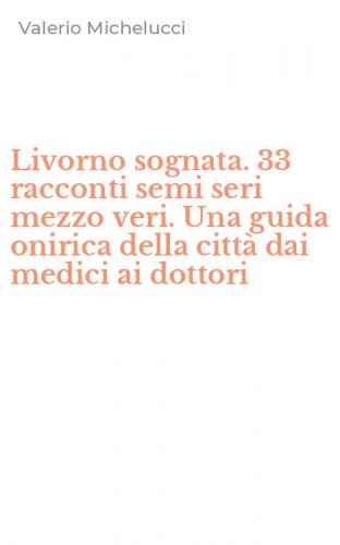Livorno sognata. 33 racconti semi seri mezzo veri. Una guida onirica della citt&agrave; dai medici ai dottori