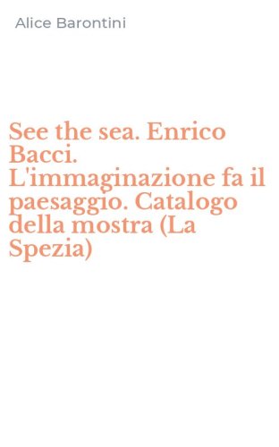 See the sea. Enrico Bacci. L'immaginazione fa il paesaggio. Catalogo della mostra (La Spezia)