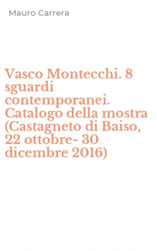 Vasco Montecchi. 8 sguardi contemporanei. Catalogo della mostra (Castagneto di Baiso, 22 ottobre-30 dicembre 2016)