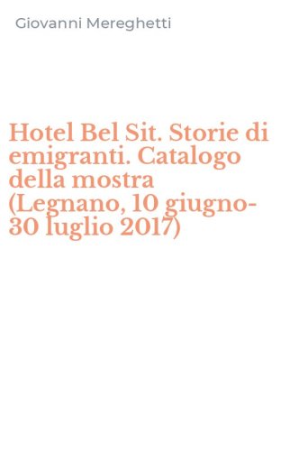 Hotel Bel Sit. Storie di emigranti. Catalogo della mostra (Legnano, 10 giugno-30 luglio 2017)
