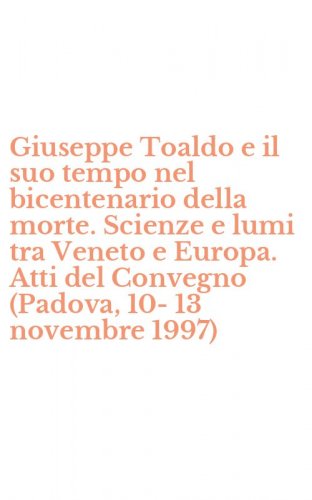 Giuseppe Toaldo e il suo tempo nel bicentenario della morte. Scienze e lumi tra Veneto e Europa. Atti del Convegno (Padova, 10-13 novembre 1997)