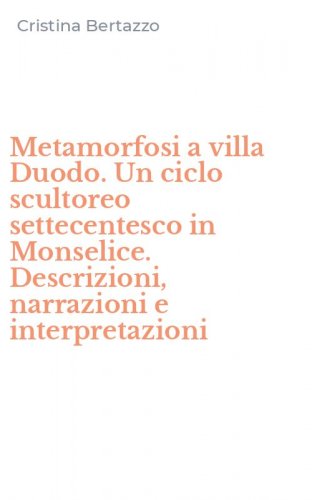 Metamorfosi a villa Duodo. Un ciclo scultoreo settecentesco in Monselice. Descrizioni, narrazioni e interpretazioni