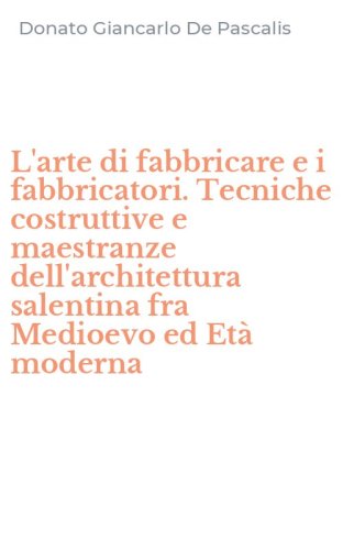 L'arte di fabbricare e i fabbricatori. Tecniche costruttive e maestranze dell'architettura salentina fra Medioevo ed Et&agrave; moderna