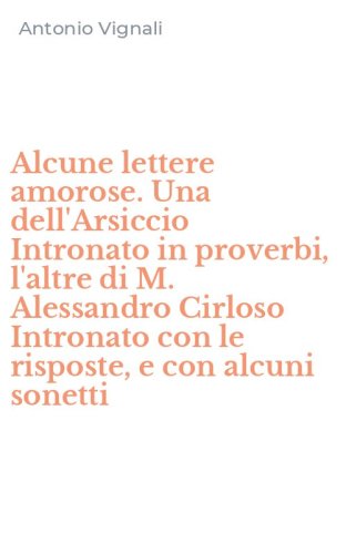 Alcune lettere amorose. Una dell'Arsiccio Intronato in proverbi, l'altre di M. Alessandro Cirloso Intronato con le risposte, e con alcuni sonetti