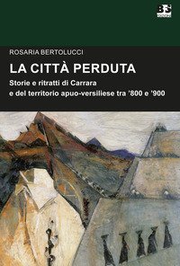 La citt&agrave; perduta. Storie e personaggi di Carrara e del territorio apuano-versiliese tra '800 e '900