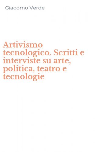 Artivismo tecnologico. Scritti e interviste su arte, politica, teatro e tecnologie