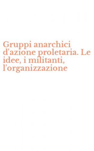 Gruppi anarchici d'azione proletaria. Le idee, i militanti, l'organizzazione