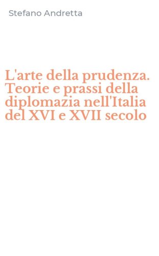 L'arte della prudenza. Teorie e prassi della diplomazia nell'Italia del XVI e XVII secolo