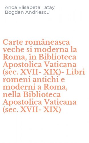 Carte rom&acirc;neasca veche si moderna la Roma, &icirc;n Biblioteca Apostolica Vaticana (sec. XVII-XIX)-Libri romeni antichi e moderni a Roma, nella Biblioteca Apostolica Vaticana (sec. XVII-XIX)