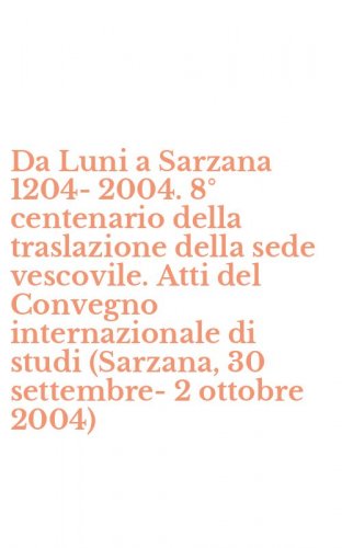 Da Luni a Sarzana 1204-2004. 8&deg; centenario della traslazione della sede vescovile. Atti del Convegno internazionale di studi (Sarzana, 30 settembre-2 ottobre 2004)
