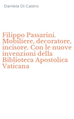 Filippo Passarini. Mobiliere, decoratore, incisore. Con le nuove invenzioni della Biblioteca Apostolica Vaticana