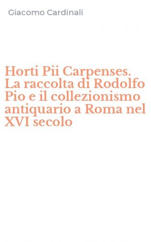 Horti Pii Carpenses. La raccolta di Rodolfo Pio e il collezionismo antiquario a Roma nel XVI secolo