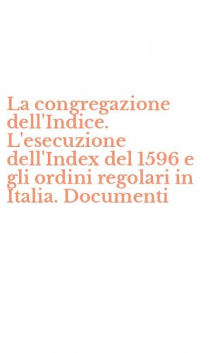 La congregazione dell'Indice. L'esecuzione dell'Index del 1596 e gli ordini regolari in Italia. Documenti