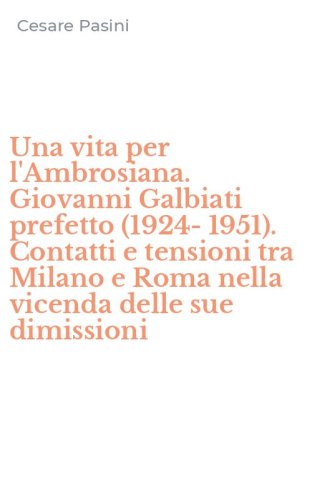 Una vita per l'Ambrosiana. Giovanni Galbiati prefetto (1924-1951). Contatti e tensioni tra Milano e Roma nella vicenda delle sue dimissioni