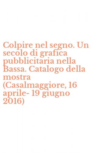 Colpire nel segno. Un secolo di grafica pubblicitaria nella Bassa. Catalogo della mostra (Casalmaggiore, 16 aprile-19 giugno 2016)