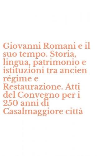 Giovanni Romani e il suo tempo. Storia, lingua, patrimonio e istituzioni tra ancien r&eacute;gime e Restaurazione. Atti del Convegno per i 250 anni di Casalmaggiore citt&agrave;