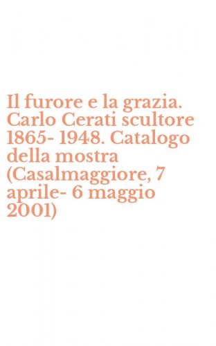 Il furore e la grazia. Carlo Cerati scultore 1865-1948. Catalogo della mostra (Casalmaggiore, 7 aprile-6 maggio 2001)