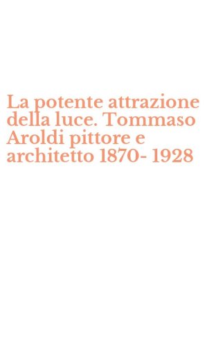 La potente attrazione della luce. Tommaso Aroldi pittore e architetto 1870-1928
