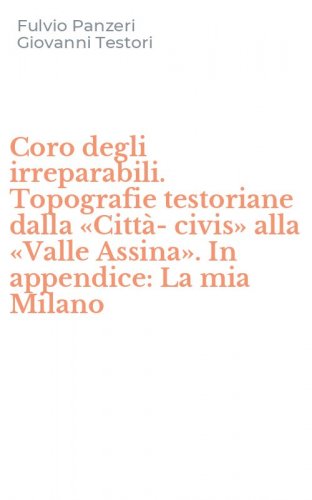 Coro degli irreparabili. Topografie testoriane dalla &laquo;Citt&agrave;-civis&raquo; alla &laquo;Valle Assina&raquo;. In appendice: La mia Milano