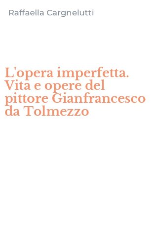 L'opera imperfetta. Vita e opere del pittore Gianfrancesco da Tolmezzo