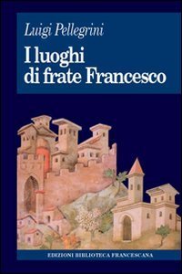 I luoghi di frate Francesco. Memoria agiografica e realt&agrave; storica