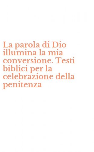 La parola di Dio illumina la mia conversione. Testi biblici per la celebrazione della penitenza