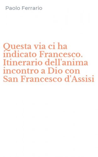Questa via ci ha indicato Francesco. Itinerario dell'anima incontro a Dio con San Francesco d'Assisi