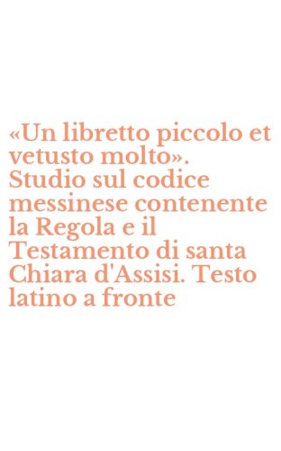 &laquo;Un libretto piccolo et vetusto molto&raquo;. Studio sul codice messinese contenente la Regola e il Testamento di santa Chiara d'Assisi. Testo latino a fronte